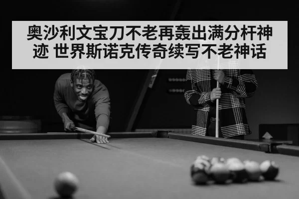 奥沙利文宝刀不老再轰出满分杆神迹 世界斯诺克传奇续写不老神话