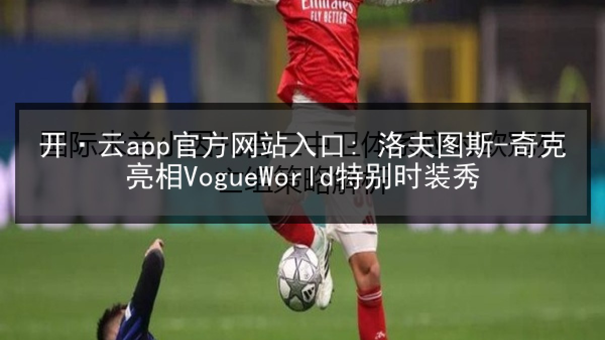 开·云app官方网站入口: 洛夫图斯-奇克亮相VogueWorld特别时装秀 开·云app官方网站入口: 洛夫图斯-奇克亮相VogueWorld特别时装秀